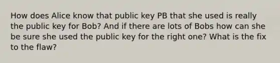 How does Alice know that public key PB that she used is really the public key for Bob? And if there are lots of Bobs how can she be sure she used the public key for the right one? What is the fix to the flaw?