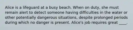 Alice is a lifeguard at a busy beach. When on duty, she must remain alert to detect someone having difficulties in the water or other potentially dangerous situations, despite prolonged periods during which no danger is present. Alice's job requires great ____.