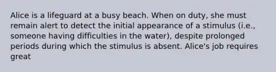 Alice is a lifeguard at a busy beach. When on duty, she must remain alert to detect the initial appearance of a stimulus (i.e., someone having difficulties in the water), despite prolonged periods during which the stimulus is absent. Alice's job requires great