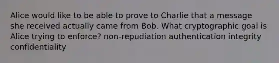 Alice would like to be able to prove to Charlie that a message she received actually came from Bob. What cryptographic goal is Alice trying to enforce? non-repudiation authentication integrity confidentiality