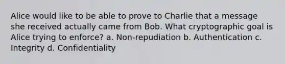 Alice would like to be able to prove to Charlie that a message she received actually came from Bob. What cryptographic goal is Alice trying to enforce? a. Non-repudiation b. Authentication c. Integrity d. Confidentiality