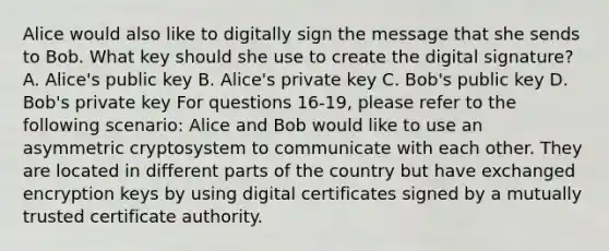 Alice would also like to digitally sign the message that she sends to Bob. What key should she use to create the digital signature? A. Alice's public key B. Alice's private key C. Bob's public key D. Bob's private key For questions 16-19, please refer to the following scenario: Alice and Bob would like to use an asymmetric cryptosystem to communicate with each other. They are located in different parts of the country but have exchanged encryption keys by using digital certificates signed by a mutually trusted certificate authority.