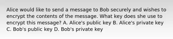 Alice would like to send a message to Bob securely and wishes to encrypt the contents of the message. What key does she use to encrypt this message? A. Alice's public key B. Alice's private key C. Bob's public key D. Bob's private key