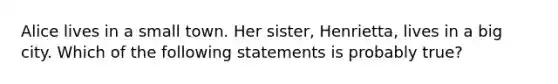 Alice lives in a small town. Her sister, Henrietta, lives in a big city. Which of the following statements is probably true?