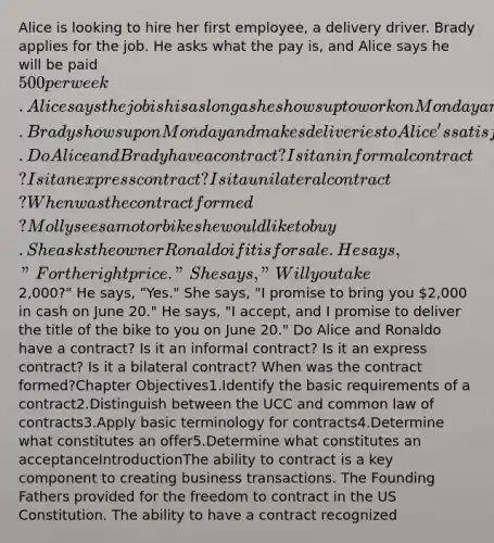 Alice is looking to hire her first employee, a delivery driver. Brady applies for the job. He asks what the pay is, and Alice says he will be paid 500 per week. Alice says the job is his as long as he shows up to work on Monday and works through the week. Brady shows up on Monday and makes deliveries to Alice's satisfaction each day that week. Do Alice and Brady have a contract? Is it an informal contract? Is it an express contract? Is it a unilateral contract? When was the contract formed?Molly sees a motor bike she would like to buy. She asks the owner Ronaldo if it is for sale. He says, "For the right price." She says, "Will you take2,000?" He says, "Yes." She says, "I promise to bring you 2,000 in cash on June 20." He says, "I accept, and I promise to deliver the title of the bike to you on June 20." Do Alice and Ronaldo have a contract? Is it an informal contract? Is it an express contract? Is it a bilateral contract? When was the contract formed?Chapter Objectives1.Identify the basic requirements of a contract2.Distinguish between the UCC and common law of contracts3.Apply basic terminology for contracts4.Determine what constitutes an offer5.Determine what constitutes an acceptanceIntroductionThe ability to contract is a key component to creating business transactions. The Founding Fathers provided for the freedom to contract in the US Constitution. The ability to have a contract recognized
