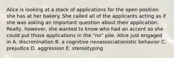 Alice is looking at a stack of applications for the open position she has at her bakery. She called all of the applicants acting as if she was asking an important question about their application. Really, however, she wanted to know who had an accent so she could put those applications in the "no" pile. Alice just engaged in A. discrimination B. a cognitive neoassociationistic behavior C. prejudice D. aggression E. stereotyping