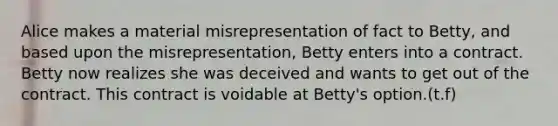 Alice makes a material misrepresentation of fact to Betty, and based upon the misrepresentation, Betty enters into a contract. Betty now realizes she was deceived and wants to get out of the contract. This contract is voidable at Betty's option.(t.f)