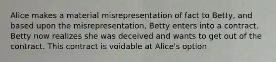 Alice makes a material misrepresentation of fact to Betty, and based upon the misrepresentation, Betty enters into a contract. Betty now realizes she was deceived and wants to get out of the contract. This contract is voidable at Alice's option