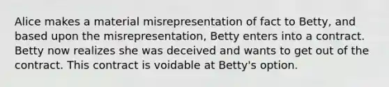 Alice makes a material misrepresentation of fact to Betty, and based upon the misrepresentation, Betty enters into a contract. Betty now realizes she was deceived and wants to get out of the contract. This contract is voidable at Betty's option.