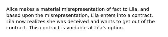 Alice makes a material misrepresentation of fact to Lila, and based upon the misrepresentation, Lila enters into a contract. Lila now realizes she was deceived and wants to get out of the contract. This contract is voidable at Lila's option.