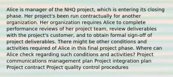 Alice is manager of the NHQ project, which is entering its closing phase. Her project's been run contractually for another organization. Her organization requires Alice to complete performance reviews of her project team, review deliverables with the project's customer, and to obtain formal sign-off of project deliverables. There might be other conditions and activities required of Alice in this final project phase. Where can Alice check regarding such conditions and activities? Project communications management plan Project integration plan Project contract Project quality control procedures