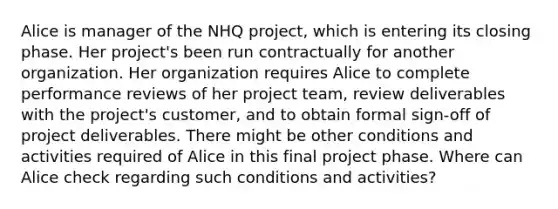 Alice is manager of the NHQ project, which is entering its closing phase. Her project's been run contractually for another organization. Her organization requires Alice to complete performance reviews of her project team, review deliverables with the project's customer, and to obtain formal sign-off of project deliverables. There might be other conditions and activities required of Alice in this final project phase. Where can Alice check regarding such conditions and activities?