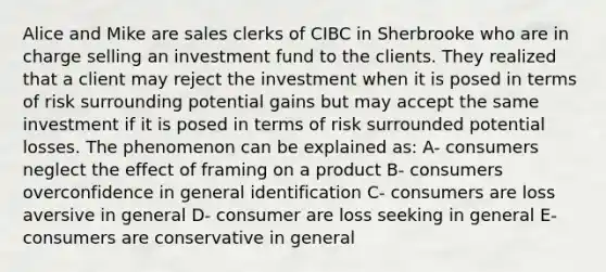 Alice and Mike are sales clerks of CIBC in Sherbrooke who are in charge selling an investment fund to the clients. They realized that a client may reject the investment when it is posed in terms of risk surrounding potential gains but may accept the same investment if it is posed in terms of risk surrounded potential losses. The phenomenon can be explained as: A- consumers neglect the effect of framing on a product B- consumers overconfidence in general identification C- consumers are loss aversive in general D- consumer are loss seeking in general E- consumers are conservative in general