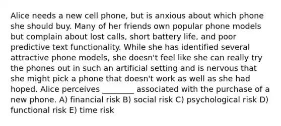 Alice needs a new cell phone, but is anxious about which phone she should buy. Many of her friends own popular phone models but complain about lost calls, short battery life, and poor predictive text functionality. While she has identified several attractive phone models, she doesn't feel like she can really try the phones out in such an artificial setting and is nervous that she might pick a phone that doesn't work as well as she had hoped. Alice perceives ________ associated with the purchase of a new phone. A) financial risk B) social risk C) psychological risk D) functional risk E) time risk