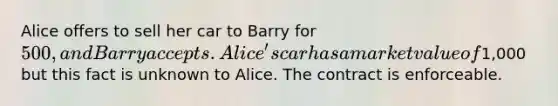 Alice offers to sell her car to Barry for 500, and Barry accepts. Alice's car has a market value of1,000 but this fact is unknown to Alice. The contract is enforceable.