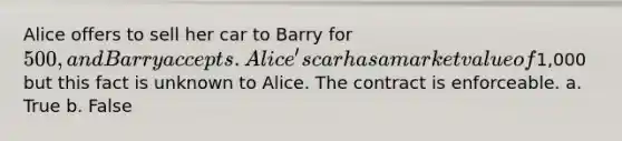 Alice offers to sell her car to Barry for 500, and Barry accepts. Alice's car has a market value of1,000 but this fact is unknown to Alice. The contract is enforceable. a. True b. False