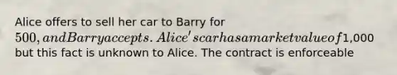 Alice offers to sell her car to Barry for 500, and Barry accepts. Alice's car has a market value of1,000 but this fact is unknown to Alice. The contract is enforceable