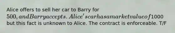 Alice offers to sell her car to Barry for 500, and Barry accepts. Alice's car has a market value of1000 but this fact is unknown to Alice. The contract is enforceable. T/F