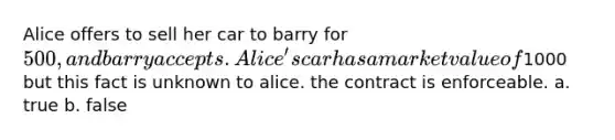 Alice offers to sell her car to barry for 500, and barry accepts. Alice's car has a market value of1000 but this fact is unknown to alice. the contract is enforceable. a. true b. false