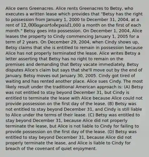 Alice owns Greenacres. Alice rents Greenacres to Betsy, who executes a written lease which provides that "Betsy has the right to possession from January 1, 2000 to December 31, 2004, at a rent of 12,000 a year to be paid1,000 a month on the first of each month." Betsy goes into possession. On December 1, 2004, Alice leases the property to Cindy commencing January 1, 2005 for a term of 2 years. On December 29, 2004, when Cindy shows up, Betsy claims that she is entitled to remain in possession because Alice has not properly terminated the lease. Alice writes Betsy a letter asserting that Betsy has no right to remain on the premises and demanding that Betsy vacate immediately. Betsy disputes Alice's claim but says that she'll move out by the end of January. Betsy moves out January 30, 2005. Cindy got tired of waiting and has rented another place. Alice sues Cindy. The most likely result under the traditional American approach is: (A) Betsy was not entitled to stay beyond December 31, but Cindy is entitled to terminate the lease with Alice because Alice could not provide possession on the first day of the lease. (B) Betsy was not entitled to stay beyond December 31, and Cindy is still liable to Alice under the terms of their lease. (C) Betsy was entitled to stay beyond December 31, because Alice did not properly terminate the lease, but Alice is not liable to Cindy for failing to provide possession on the first day of the lease. (D) Betsy was entitled to stay beyond December 31, because Alice did not properly terminate the lease, and Alice is liable to Cindy for breach of the covenant of quiet enjoyment.