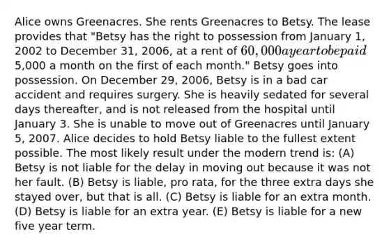 Alice owns Greenacres. She rents Greenacres to Betsy. The lease provides that "Betsy has the right to possession from January 1, 2002 to December 31, 2006, at a rent of 60,000 a year to be paid5,000 a month on the first of each month." Betsy goes into possession. On December 29, 2006, Betsy is in a bad car accident and requires surgery. She is heavily sedated for several days thereafter, and is not released from the hospital until January 3. She is unable to move out of Greenacres until January 5, 2007. Alice decides to hold Betsy liable to the fullest extent possible. The most likely result under the modern trend is: (A) Betsy is not liable for the delay in moving out because it was not her fault. (B) Betsy is liable, pro rata, for the three extra days she stayed over, but that is all. (C) Betsy is liable for an extra month. (D) Betsy is liable for an extra year. (E) Betsy is liable for a new five year term.