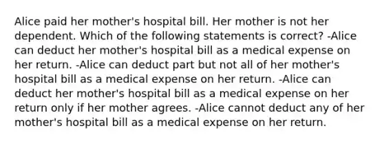 Alice paid her mother's hospital bill. Her mother is not her dependent. Which of the following statements is correct? -Alice can deduct her mother's hospital bill as a medical expense on her return. -Alice can deduct part but not all of her mother's hospital bill as a medical expense on her return. -Alice can deduct her mother's hospital bill as a medical expense on her return only if her mother agrees. -Alice cannot deduct any of her mother's hospital bill as a medical expense on her return.