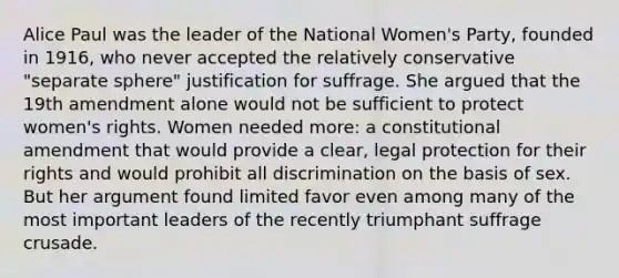 Alice Paul was the leader of the National Women's Party, founded in 1916, who never accepted the relatively conservative "separate sphere" justification for suffrage. She argued that the 19th amendment alone would not be sufficient to protect women's rights. Women needed more: a constitutional amendment that would provide a clear, legal protection for their rights and would prohibit all discrimination on the basis of sex. But her argument found limited favor even among many of the most important leaders of the recently triumphant suffrage crusade.