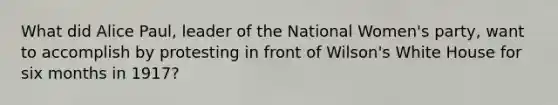 What did Alice Paul, leader of the National Women's party, want to accomplish by protesting in front of Wilson's White House for six months in 1917?