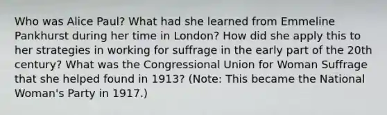 Who was Alice Paul? What had she learned from Emmeline Pankhurst during her time in London? How did she apply this to her strategies in working for suffrage in the early part of the 20th century? What was the Congressional Union for Woman Suffrage that she helped found in 1913? (Note: This became the National Woman's Party in 1917.)