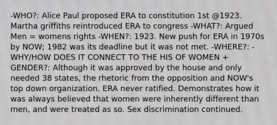 -WHO?: Alice Paul proposed ERA to constitution 1st @1923. Martha griffiths reintroduced ERA to congress -WHAT?: Argued Men = womens rights -WHEN?: 1923. New push for ERA in 1970s by NOW; 1982 was its deadline but it was not met. -WHERE?: -WHY/HOW DOES IT CONNECT TO THE HIS OF WOMEN + GENDER?: Although it was approved by the house and only needed 38 states, the rhetoric from the opposition and NOW's top down organization. ERA never ratified. Demonstrates how it was always believed that women were inherently different than men, and were treated as so. Sex discrimination continued.