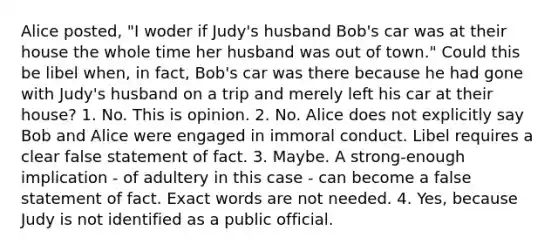 Alice posted, "I woder if Judy's husband Bob's car was at their house the whole time her husband was out of town." Could this be libel when, in fact, Bob's car was there because he had gone with Judy's husband on a trip and merely left his car at their house? 1. No. This is opinion. 2. No. Alice does not explicitly say Bob and Alice were engaged in immoral conduct. Libel requires a clear false statement of fact. 3. Maybe. A strong-enough implication - of adultery in this case - can become a false statement of fact. Exact words are not needed. 4. Yes, because Judy is not identified as a public official.