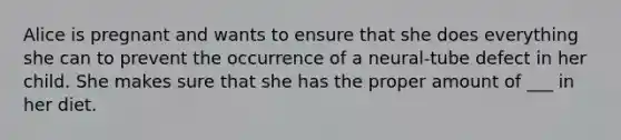 Alice is pregnant and wants to ensure that she does everything she can to prevent the occurrence of a neural-tube defect in her child. She makes sure that she has the proper amount of ___ in her diet.