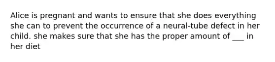 Alice is pregnant and wants to ensure that she does everything she can to prevent the occurrence of a neural-tube defect in her child. she makes sure that she has the proper amount of ___ in her diet