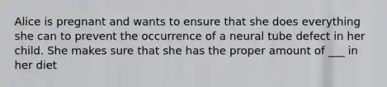 Alice is pregnant and wants to ensure that she does everything she can to prevent the occurrence of a neural tube defect in her child. She makes sure that she has the proper amount of ___ in her diet