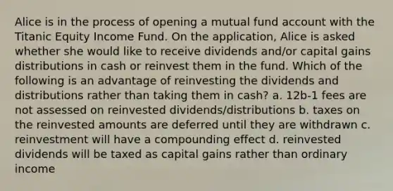 Alice is in the process of opening a mutual fund account with the Titanic Equity Income Fund. On the application, Alice is asked whether she would like to receive dividends and/or capital gains distributions in cash or reinvest them in the fund. Which of the following is an advantage of reinvesting the dividends and distributions rather than taking them in cash? a. 12b-1 fees are not assessed on reinvested dividends/distributions b. taxes on the reinvested amounts are deferred until they are withdrawn c. reinvestment will have a compounding effect d. reinvested dividends will be taxed as capital gains rather than ordinary income