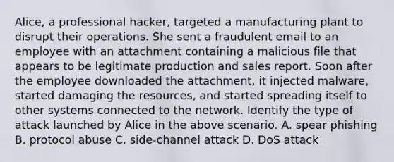 Alice, a professional hacker, targeted a manufacturing plant to disrupt their operations. She sent a fraudulent email to an employee with an attachment containing a malicious file that appears to be legitimate production and sales report. Soon after the employee downloaded the attachment, it injected malware, started damaging the resources, and started spreading itself to other systems connected to the network. Identify the type of attack launched by Alice in the above scenario. A. spear phishing B. protocol abuse C. side-channel attack D. DoS attack