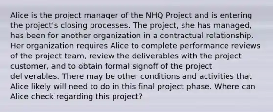 Alice is the project manager of the NHQ Project and is entering the project's closing processes. The project, she has managed, has been for another organization in a contractual relationship. Her organization requires Alice to complete performance reviews of the project team, review the deliverables with the project customer, and to obtain formal signoff of the project deliverables. There may be other conditions and activities that Alice likely will need to do in this final project phase. Where can Alice check regarding this project?