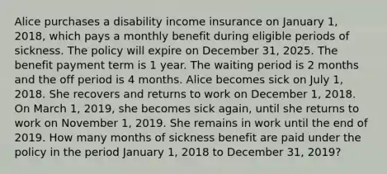 Alice purchases a disability income insurance on January 1, 2018, which pays a monthly benefit during eligible periods of sickness. The policy will expire on December 31, 2025. The benefit payment term is 1 year. The waiting period is 2 months and the off period is 4 months. Alice becomes sick on July 1, 2018. She recovers and returns to work on December 1, 2018. On March 1, 2019, she becomes sick again, until she returns to work on November 1, 2019. She remains in work until the end of 2019. How many months of sickness benefit are paid under the policy in the period January 1, 2018 to December 31, 2019?