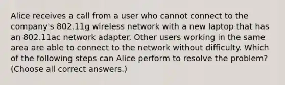 Alice receives a call from a user who cannot connect to the company's 802.11g wireless network with a new laptop that has an 802.11ac network adapter. Other users working in the same area are able to connect to the network without difficulty. Which of the following steps can Alice perform to resolve the problem? (Choose all correct answers.)