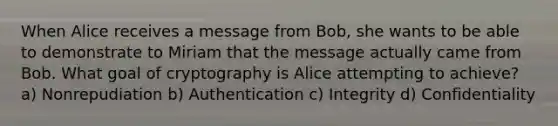 When Alice receives a message from Bob, she wants to be able to demonstrate to Miriam that the message actually came from Bob. What goal of cryptography is Alice attempting to achieve? a) Nonrepudiation b) Authentication c) Integrity d) Confidentiality