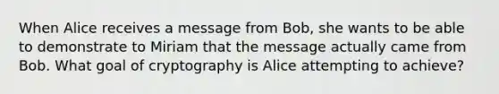 When Alice receives a message from Bob, she wants to be able to demonstrate to Miriam that the message actually came from Bob. What goal of cryptography is Alice attempting to achieve?