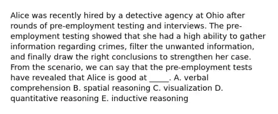 Alice was recently hired by a detective agency at Ohio after rounds of pre-employment testing and interviews. The pre-employment testing showed that she had a high ability to gather information regarding crimes, filter the unwanted information, and finally draw the right conclusions to strengthen her case. From the scenario, we can say that the pre-employment tests have revealed that Alice is good at _____. A. verbal comprehension B. spatial reasoning C. visualization D. quantitative reasoning E. inductive reasoning