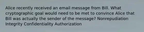 Alice recently received an email message from Bill. What cryptographic goal would need to be met to convince Alice that Bill was actually the sender of the message? Nonrepudiation Integrity Confidentiality Authorization