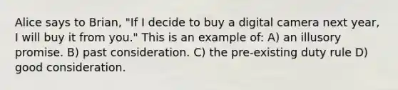 Alice says to Brian, "If I decide to buy a digital camera next year, I will buy it from you." This is an example of: A) an illusory promise. B) past consideration. C) the pre-existing duty rule D) good consideration.