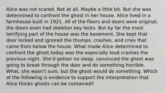 Alice was not scared. Not at all. Maybe a little bit. But she was determined to confront the ghost in her house. Alice lived in a farmhouse built in 1921. All of the floors and doors were original; the doors even had skeleton key locks. But by far the most terrifying part of the house was the basement. She kept that door locked and ignored the thumps, crashes, and cries that came from below the house. What made Alice determined to confront the ghost today was the especially loud crashes the previous night. She'd gotten no sleep, convinced the ghost was going to break through the door and do something horrible. What, she wasn't sure, but the ghost would do something. Which of the following is evidence to support the interpretation that Alice thinks ghosts can be contained?