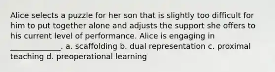 Alice selects a puzzle for her son that is slightly too difficult for him to put together alone and adjusts the support she offers to his current level of performance. Alice is engaging in _____________. a. scaffolding b. dual representation c. proximal teaching d. preoperational learning