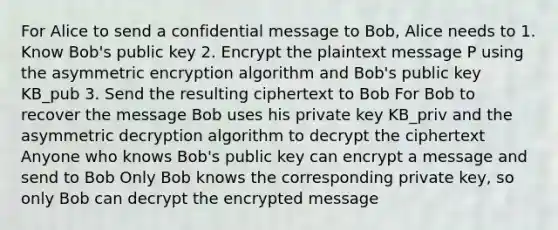 For Alice to send a confidential message to Bob, Alice needs to 1. Know Bob's public key 2. Encrypt the plaintext message P using the asymmetric encryption algorithm and Bob's public key KB_pub 3. Send the resulting ciphertext to Bob For Bob to recover the message Bob uses his private key KB_priv and the asymmetric decryption algorithm to decrypt the ciphertext Anyone who knows Bob's public key can encrypt a message and send to Bob Only Bob knows the corresponding private key, so only Bob can decrypt the encrypted message