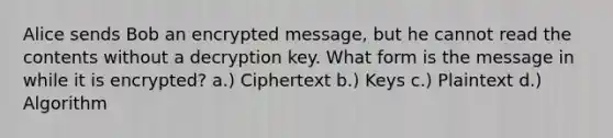 Alice sends Bob an encrypted message, but he cannot read the contents without a decryption key. What form is the message in while it is encrypted? a.) Ciphertext b.) Keys c.) Plaintext d.) Algorithm