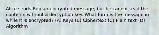 Alice sends Bob an encrypted message, but he cannot read the contents without a decryption key. What form is the message in while it is encrypted? (A) Keys (B) Ciphertext (C) Plain text (D) Algorithm