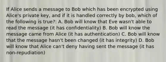 If Alice sends a message to Bob which has been encrypted using Alice's private key, and if it is handled correctly by bob, which of the following is true?: A. Bob will know that Eve wasn't able to read the message (it has confidentiality) B. Bob will know the message came from Alice (it has authentication) C. Bob will know that the message hasn't been changed (it has integrity) D. Bob will know that Alice can't deny having sent the message (it has non-repudiation)